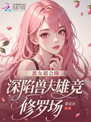 《恶女超会撩,深陷兽夫雄竞修罗场》全集下载 《恶女超会撩,深陷兽夫雄竞修罗场》全集下载